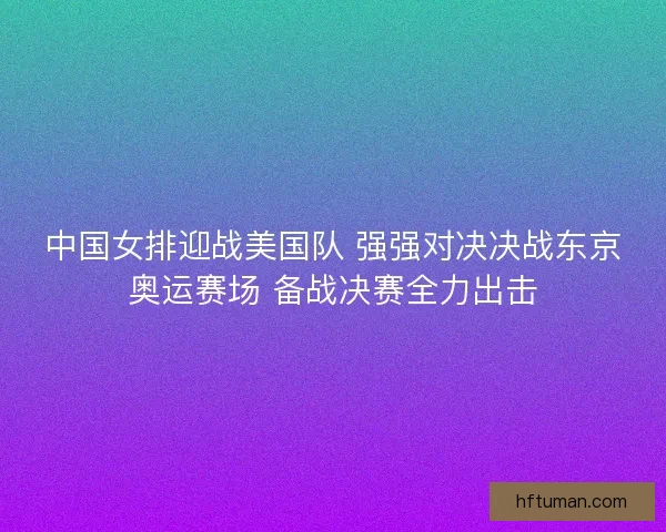 中国女排迎战美国队 强强对决决战东京奥运赛场 备战决赛全力出击
