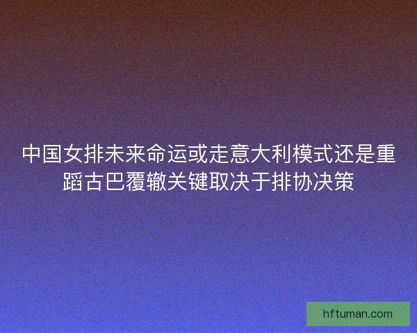 中国女排未来命运或走意大利模式还是重蹈古巴覆辙关键取决于排协决策