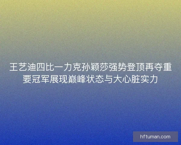 王艺迪四比一力克孙颖莎强势登顶再夺重要冠军展现巅峰状态与大心脏实力