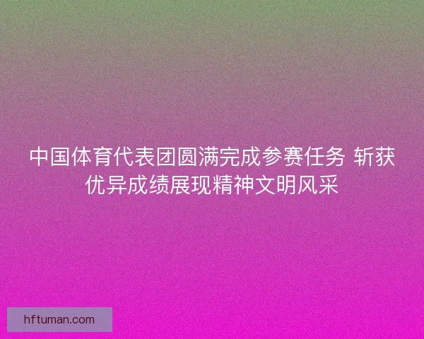中国体育代表团圆满完成参赛任务 斩获优异成绩展现精神文明风采