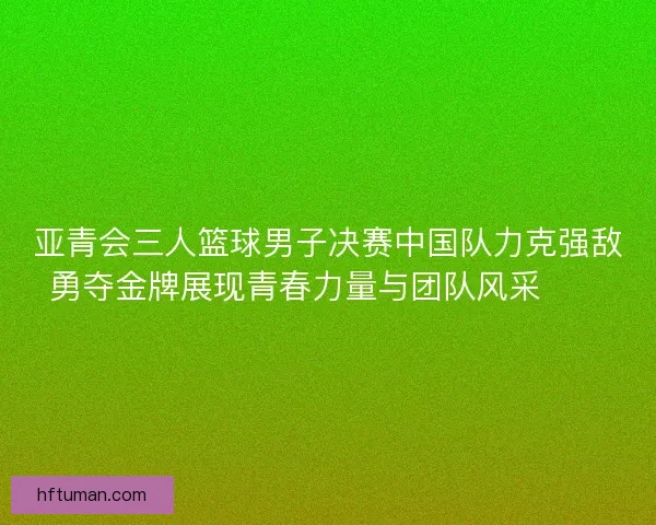 亚青会三人篮球男子决赛中国队力克强敌勇夺金牌展现青春力量与团队风采🏀🥇