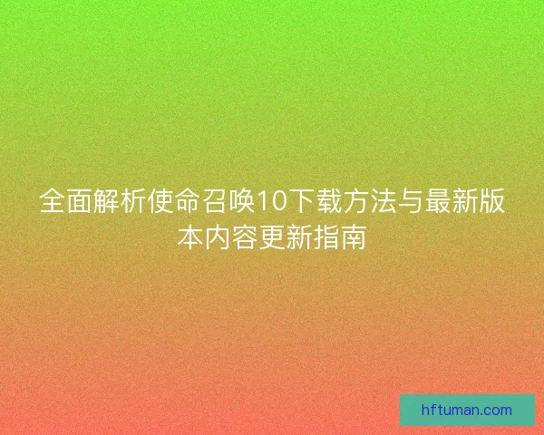 全面解析使命召唤10下载方法与最新版本内容更新指南