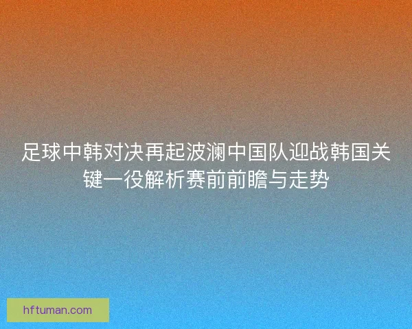 足球中韩对决再起波澜中国队迎战韩国关键一役解析赛前前瞻与走势