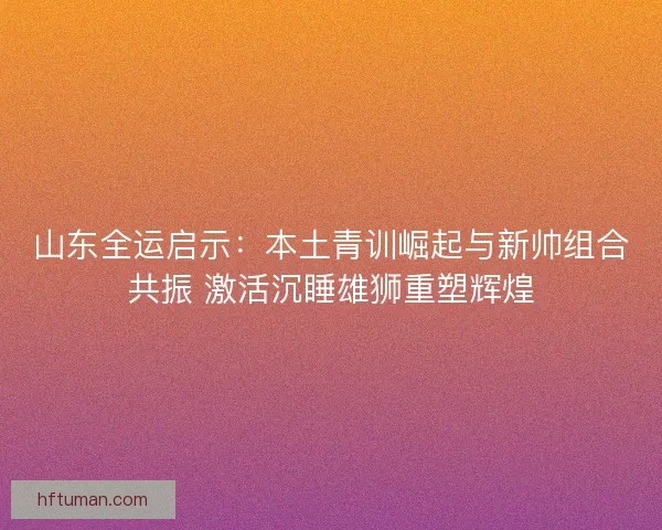 山东全运启示：本土青训崛起与新帅组合共振 激活沉睡雄狮重塑辉煌