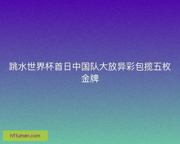 跳水世界杯首日中国队大放异彩包揽五枚金牌