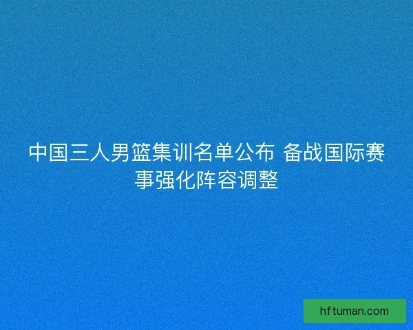 中国三人男篮集训名单公布 备战国际赛事强化阵容调整