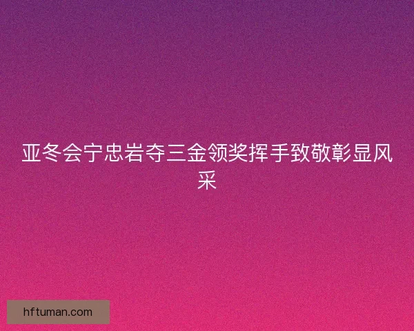 亚冬会宁忠岩夺三金领奖挥手致敬彰显风采