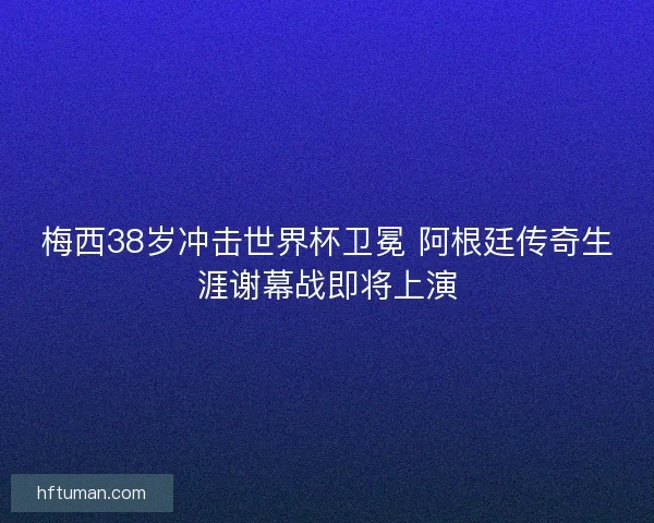 梅西38岁冲击世界杯卫冕 阿根廷传奇生涯谢幕战即将上演