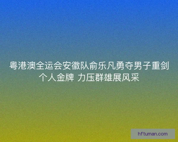 粤港澳全运会安徽队俞乐凡勇夺男子重剑个人金牌 力压群雄展风采
