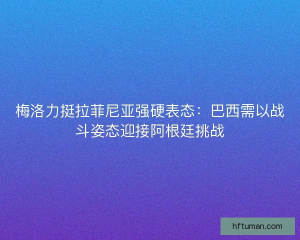 梅洛力挺拉菲尼亚强硬表态：巴西需以战斗姿态迎接阿根廷挑战