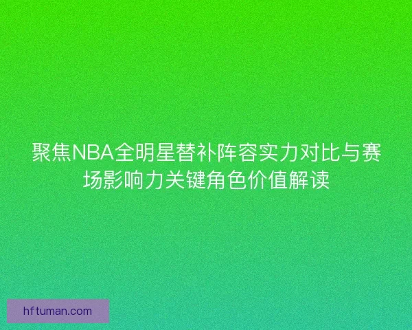 聚焦NBA全明星替补阵容实力对比与赛场影响力关键角色价值解读