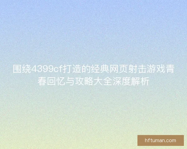 围绕4399cf打造的经典网页射击游戏青春回忆与攻略大全深度解析 围绕4399cf打造的经典网页射击游戏青春回忆与攻略大全深度解析
