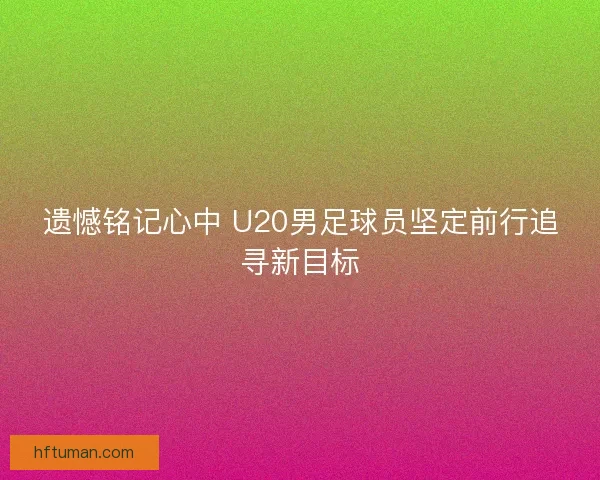 遗憾铭记心中 U20男足球员坚定前行追寻新目标