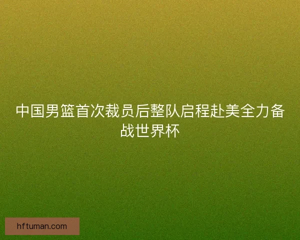 中国男篮首次裁员后整队启程赴美全力备战世界杯 中国男篮首次裁员后整队启程赴美全力备战世界杯