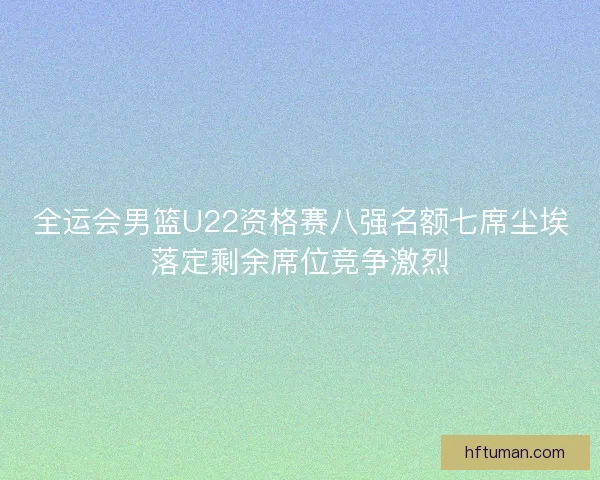 全运会男篮U22资格赛八强名额七席尘埃落定剩余席位竞争激烈