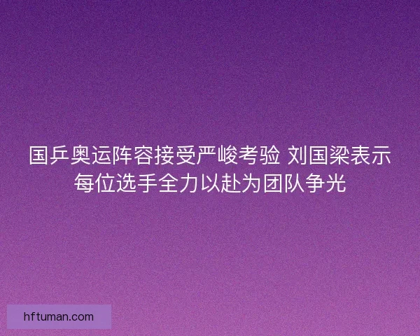 国乒奥运阵容接受严峻考验 刘国梁表示每位选手全力以赴为团队争光