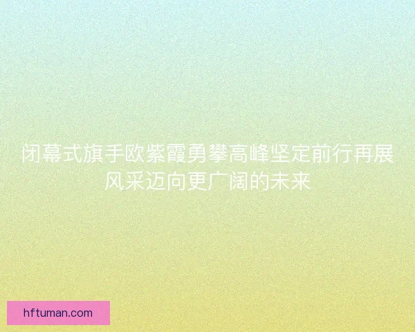 闭幕式旗手欧紫霞勇攀高峰坚定前行再展风采迈向更广阔的未来 闭幕式旗手欧紫霞勇攀高峰坚定前行再展风采迈向更广阔的未来