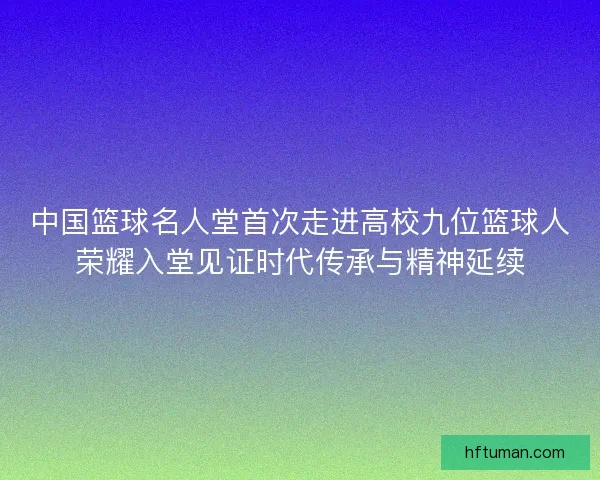 中国篮球名人堂首次走进高校九位篮球人荣耀入堂见证时代传承与精神延续