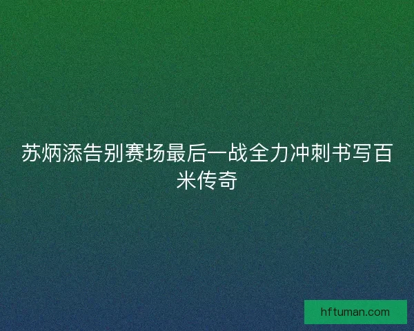苏炳添告别赛场最后一战全力冲刺书写百米传奇