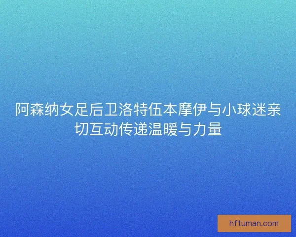阿森纳女足后卫洛特伍本摩伊与小球迷亲切互动传递温暖与力量