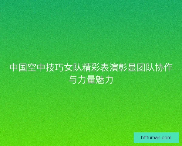 中国空中技巧女队精彩表演彰显团队协作与力量魅力
