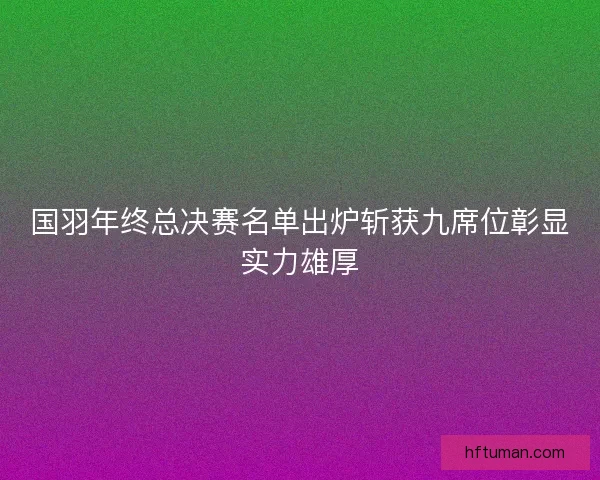国羽年终总决赛名单出炉斩获九席位彰显实力雄厚