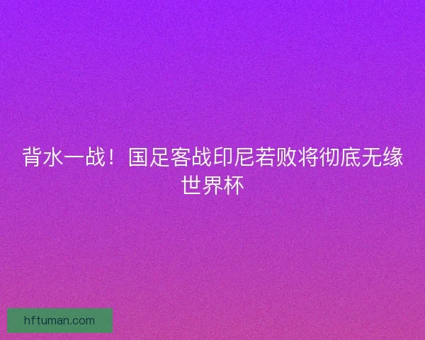 背水一战！国足客战印尼若败将彻底无缘世界杯
