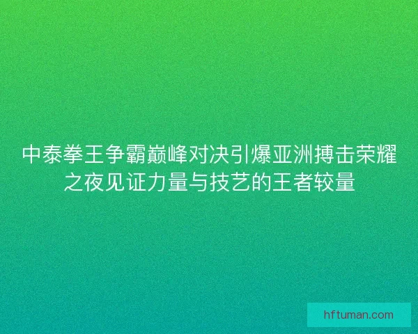 中泰拳王争霸巅峰对决引爆亚洲搏击荣耀之夜见证力量与技艺的王者较量