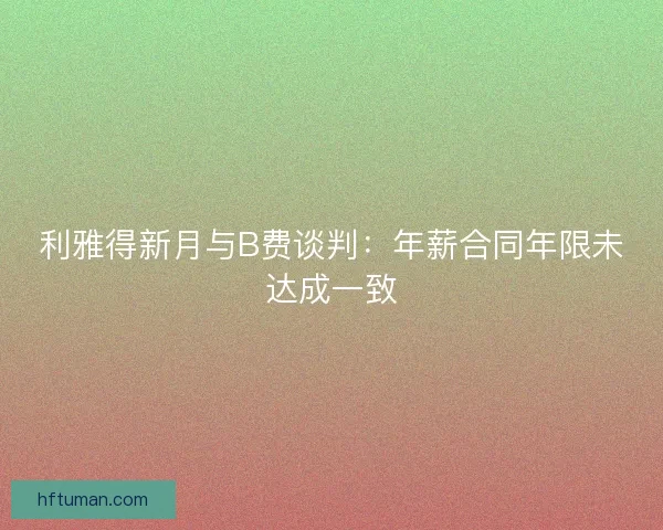 利雅得新月与B费谈判：年薪合同年限未达成一致