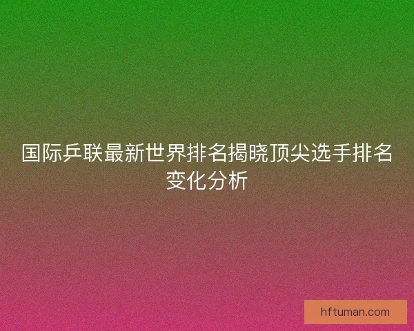 国际乒联最新世界排名揭晓顶尖选手排名变化分析