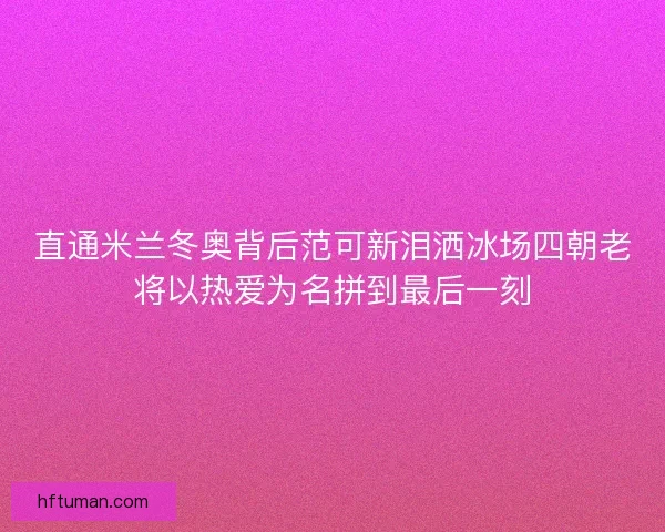 直通米兰冬奥背后范可新泪洒冰场四朝老将以热爱为名拼到最后一刻